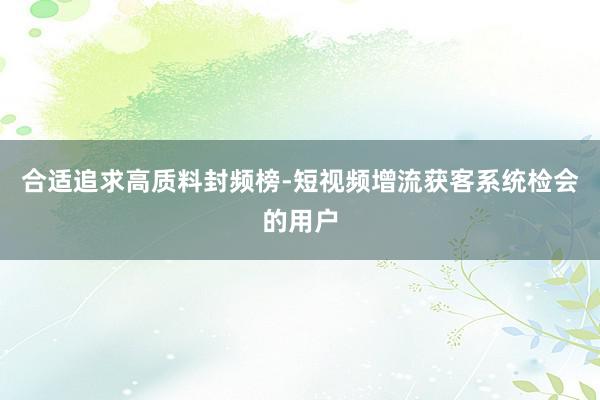 合适追求高质料封频榜-短视频增流获客系统检会的用户